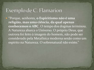  “Porque, senhores, o Espiritismo não é uma
 religião, mas uma ciência, da qual apenas
 conhecemos o ABC. O tempo dos dogmas terminou.
 A Natureza abarca o Universo. O próprio Deus, que
 outrora foi feito à imagem do homem, não pode ser
 considerado pela Metafísica moderna senão como um
 espírito na Natureza. O sobrenatural não existe.”
 