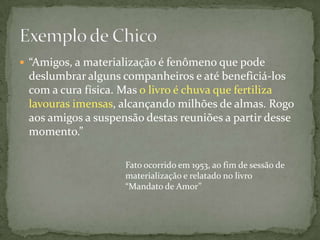  “Amigos, a materialização é fenômeno que pode
 deslumbrar alguns companheiros e até beneficiá-los
 com a cura física. Mas o livro é chuva que fertiliza
 lavouras imensas, alcançando milhões de almas. Rogo
 aos amigos a suspensão destas reuniões a partir desse
 momento.”

                    Fato ocorrido em 1953, ao fim de sessão de
                    materialização e relatado no livro
                    “Mandato de Amor”
 