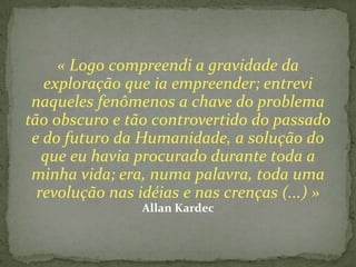« Logo compreendi a gravidade da
   exploração que ia empreender; entrevi
 naqueles fenômenos a chave do problema
tão obscuro e tão controvertido do passado
 e do futuro da Humanidade, a solução do
   que eu havia procurado durante toda a
 minha vida; era, numa palavra, toda uma
  revolução nas idéias e nas crenças (...) »
                Allan Kardec
 