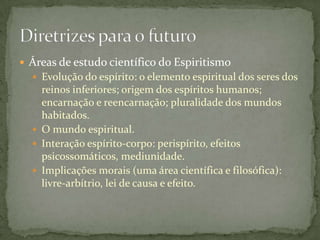  Áreas de estudo científico do Espiritismo
   Evolução do espírito: o elemento espiritual dos seres dos
    reinos inferiores; origem dos espíritos humanos;
    encarnação e reencarnação; pluralidade dos mundos
    habitados.
   O mundo espiritual.
   Interação espírito-corpo: perispírito, efeitos
    psicossomáticos, mediunidade.
   Implicações morais (uma área científica e filosófica):
    livre-arbítrio, lei de causa e efeito.
 