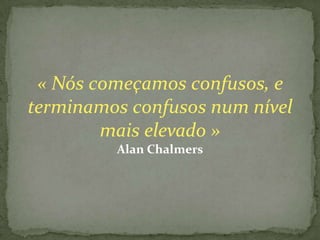 « Nós começamos confusos, e
terminamos confusos num nível
        mais elevado »
         Alan Chalmers
 