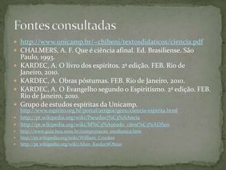  http://www.unicamp.br/~chibeni/textosdidaticos/ciencia.pdf
 CHALMERS, A. F. Que é ciência afinal. Ed. Brasiliense. São
    Paulo, 1993.
   KARDEC, A. O livro dos espíritos. 2ª edição. FEB. Rio de
    Janeiro, 2010.
   KARDEC, A. Obras póstumas. FEB. Rio de Janeiro, 2010.
   KARDEC, A. O Evangelho segundo o Espiritismo. 2ª edição. FEB.
    Rio de Janeiro, 2010.
   Grupo de estudos espíritas da Unicamp.
  http://www.espirito.org.br/portal/artigos/geeu/ciencia-espirita.html
 http://pt.wikipedia.org/wiki/Pseudoci%C3%AAncia
 http://pt.wikipedia.org/wiki/M%C3%A9todo_cient%C3%ADfico
 http://www.guia.heu.nom.br/comprovacao_mediunica.htm
 http://pt.wikipedia.org/wiki/William_Crookes
 http://pt.wikipedia.org/wiki/Allan_Kardec#Obras
 