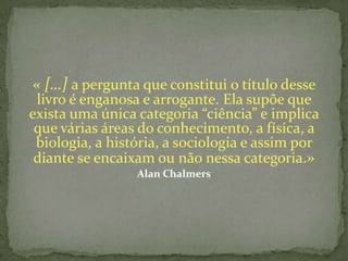 « […] a pergunta que constitui o título desse
 livro é enganosa e arrogante. Ela supõe que
exista uma única categoria “ciência” e implica
 que várias áreas do conhecimento, a física, a
 biologia, a história, a sociologia e assim por
 diante se encaixam ou não nessa categoria.»
                 Alan Chalmers
 