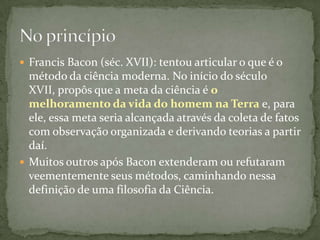  Francis Bacon (séc. XVII): tentou articular o que é o
  método da ciência moderna. No início do século
  XVII, propôs que a meta da ciência é o
  melhoramento da vida do homem na Terra e, para
  ele, essa meta seria alcançada através da coleta de fatos
  com observação organizada e derivando teorias a partir
  daí.
 Muitos outros após Bacon extenderam ou refutaram
  veementemente seus métodos, caminhando nessa
  definição de uma filosofia da Ciência.
 