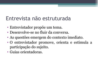 Entrevista não estruturada
• Entrevistador propõe um tema.
• Desenvolve-se no fluir da conversa.
• As questões emergem do contexto imediato.
• O entrevistador promove, orienta e estimula a
participação do sujeito.
• Guias orientadoras.
 