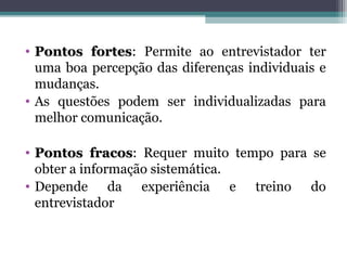• Pontos fortesPontos fortes: Permite ao entrevistador ter
uma boa percepção das diferenças individuais e
mudanças.
• As questões podem ser individualizadas para
melhor comunicação.
• Pontos fracosPontos fracos: Requer muito tempo para se
obter a informação sistemática.
• Depende da experiência e treino do
entrevistador
 