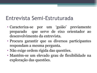 Entrevista Semi-Estruturada
• Caracteriza-se por um ‘guião’ previamente
preparado que serve de eixo orientador ao
desenvolvimento da entrevista.
• Procura garantir que os diversos participantes
respondam a mesma pergunta.
• Não exige ordem rígida das questões.
• Mantêm-se um elevado grau de flexibilidade na
exploração das questões.
 