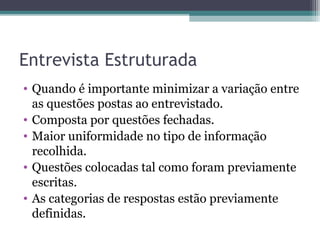Entrevista Estruturada
• Quando é importante minimizar a variação entre
as questões postas ao entrevistado.
• Composta por questões fechadas.
• Maior uniformidade no tipo de informação
recolhida.
• Questões colocadas tal como foram previamente
escritas.
• As categorias de respostas estão previamente
definidas.
 