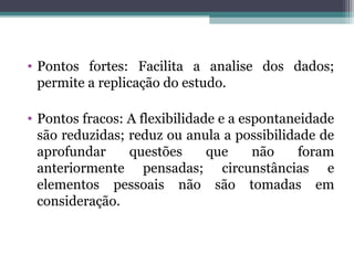• Pontos fortes: Facilita a analise dos dados;
permite a replicação do estudo.
• Pontos fracos: A flexibilidade e a espontaneidade
são reduzidas; reduz ou anula a possibilidade de
aprofundar questões que não foram
anteriormente pensadas; circunstâncias e
elementos pessoais não são tomadas em
consideração.
 
