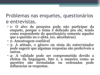 Problemas nas enquetes, questionários
e entrevistas.
• 1- O alvo da pesquisa pode não participar da
enquete, porque o tema é delicado pra ele, tendo
como respondente do questionário somente aqueles
que a questão no o afeta. (ex. alcoólatras).
• 2- Amostragem confiável
• 3- A atitude, o gênero ou etnia do entrevistador
pode sugerir que algumas respostas são preferíveis a
outras.
• 4- A validade pode ser comprometida devido a
efeitos da linguagem. Isto é, a maneira como as
questões são formuladas ou ordenadas pode
influenciar as respostas.
 