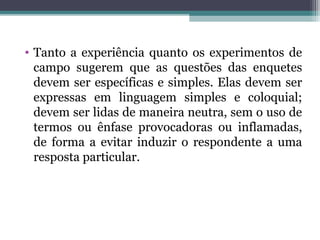 • Tanto a experiência quanto os experimentos de
campo sugerem que as questões das enquetes
devem ser específicas e simples. Elas devem ser
expressas em linguagem simples e coloquial;
devem ser lidas de maneira neutra, sem o uso de
termos ou ênfase provocadoras ou inflamadas,
de forma a evitar induzir o respondente a uma
resposta particular.
 