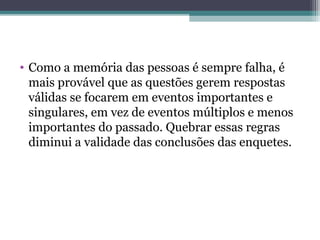 • Como a memória das pessoas é sempre falha, é
mais provável que as questões gerem respostas
válidas se focarem em eventos importantes e
singulares, em vez de eventos múltiplos e menos
importantes do passado. Quebrar essas regras
diminui a validade das conclusões das enquetes.
 