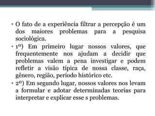 • O fato de a experiência filtrar a percepção é um
dos maiores problemas para a pesquisa
sociológica.
• 1º) Em primeiro lugar nossos valores, que
frequentemente nos ajudam a decidir que
problemas valem a pena investigar e podem
refletir a visão típica de nossa classe, raça,
gênero, região, período histórico etc.
• 2º) Em segundo lugar, nossos valores nos levam
a formular e adotar determinadas teorias para
interpretar e explicar esse s problemas.
 