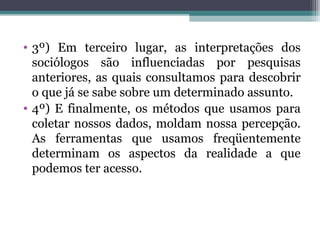 • 3º) Em terceiro lugar, as interpretações dos
sociólogos são influenciadas por pesquisas
anteriores, as quais consultamos para descobrir
o que já se sabe sobre um determinado assunto.
• 4º) E finalmente, os métodos que usamos para
coletar nossos dados, moldam nossa percepção.
As ferramentas que usamos freqüentemente
determinam os aspectos da realidade a que
podemos ter acesso.
 