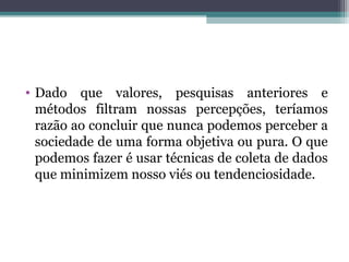 • Dado que valores, pesquisas anteriores e
métodos filtram nossas percepções, teríamos
razão ao concluir que nunca podemos perceber a
sociedade de uma forma objetiva ou pura. O que
podemos fazer é usar técnicas de coleta de dados
que minimizem nosso viés ou tendenciosidade.
 