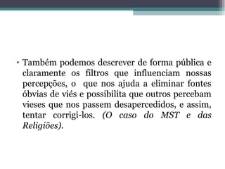 • Também podemos descrever de forma pública e
claramente os filtros que influenciam nossas
percepções, o que nos ajuda a eliminar fontes
óbvias de viés e possibilita que outros percebam
vieses que nos passem desapercedidos, e assim,
tentar corrigi-los. (O caso do MST e das
Religiões).
 