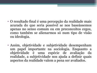 • O resultado final é uma percepção da realidade mais
acurada do que seria possível se nos baseássemos
apenas no senso comum ou em preconceitos cegos,
como também se alienarmos só num tipo de visão
ou ideologia.
• Assim, objetividade e subjetividade desempenham
um papel importante na sociologia. Enquanto a
objetividade é uma espécie de avaliação da
realidade, a subjetividade nos ajuda a definir quais
aspectos da realidade valem a pena ser avaliados.
 