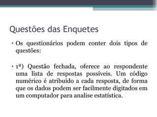 Questões das Enquetes
• Os questionários podem conter dois tipos de
questões:
• 1ª) Questão fechada, oferece ao respondente
uma lista de respostas possíveis. Um código
numérico é atribuído a cada resposta, de forma
que os dados podem ser facilmente digitados em
um computador para analise estatística.
 