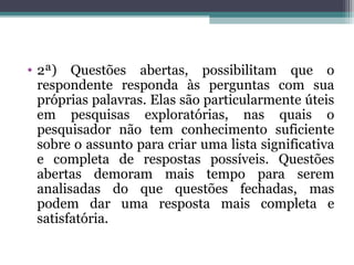 • 2ª) Questões abertas, possibilitam que o
respondente responda às perguntas com sua
próprias palavras. Elas são particularmente úteis
em pesquisas exploratórias, nas quais o
pesquisador não tem conhecimento suficiente
sobre o assunto para criar uma lista significativa
e completa de respostas possíveis. Questões
abertas demoram mais tempo para serem
analisadas do que questões fechadas, mas
podem dar uma resposta mais completa e
satisfatória.
 