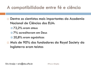 A compatibilidade entre fé e ciência
#Puro e Simples
 Dentre os cientistas mais importantes da Academia
Nacional de Ciências dos EUA:
 72,2% eram ateus
 7% acreditavam em Deus
 20,8% eram agnósticos
 Mais de 90% dos fundadores da Royal Society da
Inglaterra eram teístas
Eric Araújo – eric@dcc.ufla.br
 