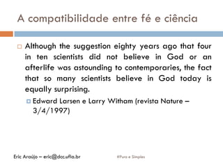 A compatibilidade entre fé e ciência
#Puro e Simples
 Although the suggestion eighty years ago that four
in ten scientists did not believe in God or an
afterlife was astounding to contemporaries, the fact
that so many scientists believe in God today is
equally surprising.
 Edward Larsen e Larry Witham (revista Nature –
3/4/1997)
Eric Araújo – eric@dcc.ufla.br
 