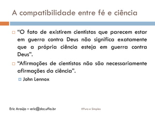 A compatibilidade entre fé e ciência
#Puro e Simples
 “O fato de existirem cientistas que parecem estar
em guerra contra Deus não significa exatamente
que a própria ciência esteja em guerra contra
Deus”.
 “Afirmações de cientistas não são necessariamente
afirmações da ciência”.
 John Lennox
Eric Araújo – eric@dcc.ufla.br
 