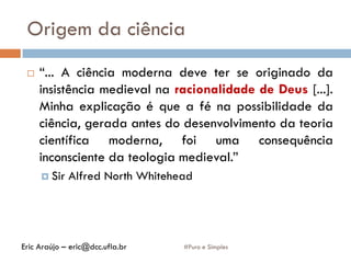 Origem da ciência
#Puro e Simples
 “... A ciência moderna deve ter se originado da
insistência medieval na racionalidade de Deus [...].
Minha explicação é que a fé na possibilidade da
ciência, gerada antes do desenvolvimento da teoria
científica moderna, foi uma consequência
inconsciente da teologia medieval.”
 Sir Alfred North Whitehead
Eric Araújo – eric@dcc.ufla.br
 