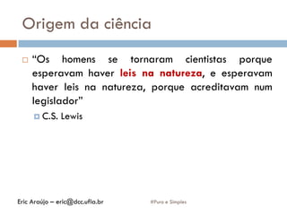 Origem da ciência
#Puro e Simples
 “Os homens se tornaram cientistas porque
esperavam haver leis na natureza, e esperavam
haver leis na natureza, porque acreditavam num
legislador”
 C.S. Lewis
Eric Araújo – eric@dcc.ufla.br
 