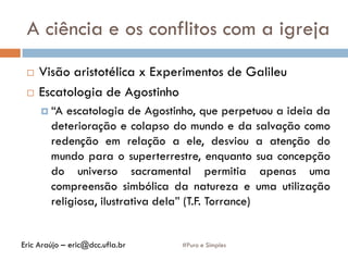 A ciência e os conflitos com a igreja
#Puro e Simples
 Visão aristotélica x Experimentos de Galileu
 Escatologia de Agostinho
 “A escatologia de Agostinho, que perpetuou a ideia da
deterioração e colapso do mundo e da salvação como
redenção em relação a ele, desviou a atenção do
mundo para o superterrestre, enquanto sua concepção
do universo sacramental permitia apenas uma
compreensão simbólica da natureza e uma utilização
religiosa, ilustrativa dela” (T.F. Torrance)
Eric Araújo – eric@dcc.ufla.br
 