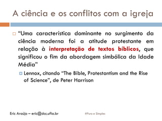 A ciência e os conflitos com a igreja
#Puro e Simples
 “Uma característica dominante no surgimento da
ciência moderna foi a atitude protestante em
relação à interpretação de textos bíblicos, que
significou o fim da abordagem simbólica da Idade
Média”
 Lennox, citando “The Bible, Protestantism and the Rise
of Science”, de Peter Harrison
Eric Araújo – eric@dcc.ufla.br
 