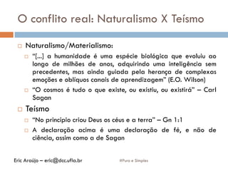 O conflito real: Naturalismo X Teísmo
#Puro e Simples
 Naturalismo/Materialismo:
 “[...] a humanidade é uma espécie biológica que evoluiu ao
longo de milhões de anos, adquirindo uma inteligência sem
precedentes, mas ainda guiada pela herança de complexas
emoções e oblíquos canais de aprendizagem” (E.O. Wilson)
 “O cosmos é tudo o que existe, ou existiu, ou existirá” – Carl
Sagan
 Teísmo
 “No princípio criou Deus os céus e a terra” – Gn 1:1
 A declaração acima é uma declaração de fé, e não de
ciência, assim como a de Sagan
Eric Araújo – eric@dcc.ufla.br
 