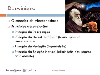 Darwinismo
 O conceito de Aleatoriedade
 Princípios da evolução:
 Princípio da Reprodução
 Princípio da Hereditariedade (transmissão de
características
 Princípio da Variação (imperfeição)
 Princípio da Seleção Natural (eliminação dos inaptos
ao ambiente)
#Puro e SimplesEric Araújo – eric@dcc.ufla.br
 