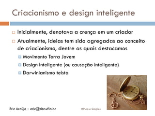Criacionismo e design inteligente
 Inicialmente, denotava a crença em um criador
 Atualmente, ideias tem sido agregadas ao conceito
de criacionismo, dentre as quais destacamos
 Movimento Terra Jovem
 Design Inteligente (ou causação inteligente)
 Darwinianismo teísta
#Puro e SimplesEric Araújo – eric@dcc.ufla.br
 