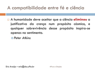 A compatibilidade entre fé e ciência
#Puro e Simples
 A humanidade deve aceitar que a ciência eliminou a
justificativa da crença num propósito cósmico, e
qualquer sobrevivência desse propósito inspira-se
apenas no sentimento.
 Peter Atkins
Eric Araújo – eric@dcc.ufla.br
 
