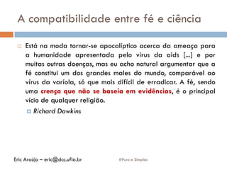 A compatibilidade entre fé e ciência
#Puro e Simples
 Está na moda tornar-se apocalíptico acerca da ameaça para
a humanidade apresentada pelo vírus da aids [...] e por
muitas outras doenças, mas eu acho natural argumentar que a
fé constitui um dos grandes males do mundo, comparável ao
vírus da varíola, só que mais difícil de erradicar. A fé, sendo
uma crença que não se baseia em evidências, é o principal
vício de qualquer religião.
 Richard Dawkins
Eric Araújo – eric@dcc.ufla.br
 