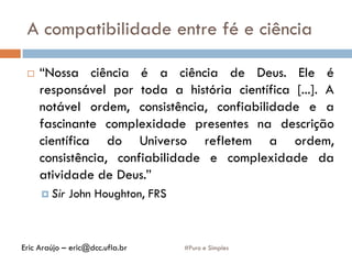 A compatibilidade entre fé e ciência
#Puro e Simples
 “Nossa ciência é a ciência de Deus. Ele é
responsável por toda a história científica [...]. A
notável ordem, consistência, confiabilidade e a
fascinante complexidade presentes na descrição
científica do Universo refletem a ordem,
consistência, confiabilidade e complexidade da
atividade de Deus.”
 Sir John Houghton, FRS
Eric Araújo – eric@dcc.ufla.br
 