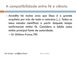 A compatibilidade entre fé e ciência
#Puro e Simples
 Acredito há muitos anos que Deus é o grande
arquiteto por trás de toda a natureza [...]. Todos os
meus estudos científicos a partir daquele tempo
confirmaram minha fé. Considero a bíblia como
minha principal fonte de autoridade.
 Sir Ghillean Prance, FRS
Eric Araújo – eric@dcc.ufla.br
 