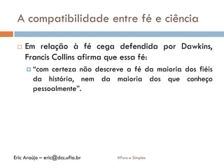 A compatibilidade entre fé e ciência
#Puro e Simples
 Em relação à fé cega defendida por Dawkins,
Francis Collins afirma que essa fé:
 “com certeza não descreve a fé da maioria dos fiéis
da história, nem da maioria dos que conheço
pessoalmente”.
Eric Araújo – eric@dcc.ufla.br
 