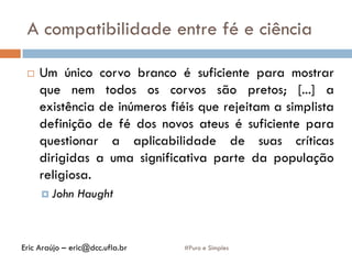 A compatibilidade entre fé e ciência
#Puro e Simples
 Um único corvo branco é suficiente para mostrar
que nem todos os corvos são pretos; [...] a
existência de inúmeros fiéis que rejeitam a simplista
definição de fé dos novos ateus é suficiente para
questionar a aplicabilidade de suas críticas
dirigidas a uma significativa parte da população
religiosa.
 John Haught
Eric Araújo – eric@dcc.ufla.br
 