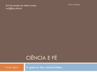 CIÊNCIA E FÉ
A guerra das cosmovisões
#Puro e Simples
Eric Fernandes de Mello Araújo
eric@dcc.ufla.br
17/01/2012
 