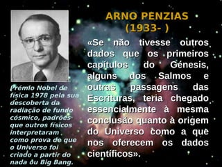 ARNO PENZIAS
                             (1933- )
                       «Se não tivesse outros
                       dados que os primeiros
                       capítulos     do  Génesis,
                       alguns dos Salmos e
Prémio Nobel de        outras    passagens    das
física 1978 pela sua
descoberta da
                       Escrituras, teria chegado
radiação de fundo      essencialmente à mesma
cósmico, padrões
que outros físicos
                       conclusão quanto à origem
interpretaram          do Universo como a que
como prova de que
o Universo foi
                       nos oferecem os dados
criado a partir do     científicos».
nada ou Big Bang.
 