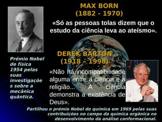 MAX BORN
                       (1882 - 1970)
                «Só as pessoas tolas dizem que o
               estudo da ciência leva ao ateísmo».


                 DEREK BARTON
Prémio Nobel
de física         (1918 – 1998)
1954 pelas
suas
               «Não há incompatibilidade
investigaçõe   alguma entre a ciência e a
s sobre a      religião...  A     ciência
mecânica
quântica.      demonstra a existência de
               Deus».
     Partilhou o prémio Nobel de química em 1969 pelas suas
              contribuições no campo da química orgânica no
                  desenvolvimento da análise conformacional.
 