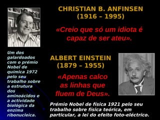 CHRISTIAN B. ANFINSEN
                        (1916 – 1995)

                   «Creio que só um idiota é
                      capaz de ser ateu».
Um dos
galardoados      ALBERT EINSTEIN
com o prémio
Nobel de          (1879 – 1955)
química 1972
pelo seu            «Apenas calco
trabalho sobre
a estrutura          as linhas que
dos
aminoácidos e      fluem de Deus».
a actividade
biológica da     Prémio Nobel de física 1921 pelo seu
enzima           trabalho sobre física teórica, em
ribonucleica.    particular, a lei do efeito foto-eléctrico.
 