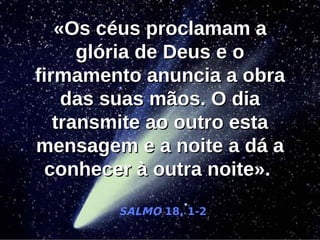 «Os céus proclamam a
      glória de Deus e o
firmamento anuncia a obra
    das suas mãos. O dia
   transmite ao outro esta
mensagem e a noite a dá a
  conhecer à outra noite».

        SALMO 18, 1-2
 