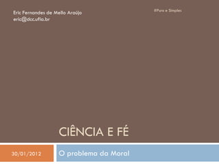 CIÊNCIA E FÉ
O problema da Moral
#Puro e Simples
Eric Fernandes de Mello Araújo
eric@dcc.ufla.br
30/01/2012
 