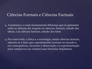  A primeira e a mais fundamental diferença que se apresenta
entre as ciências diz respeito às ciências, formais, estudo das
ideias, e às ciências factuais, estudo dos fatos.
 Por outro lado, a física e a sociologia, sendo ciências factuais,
referem-se a fatos que supostamente ocorrem no mundo e,
em consequência, recorrem à observação e à experimentação
para comprovar (ou refutar) suas fórmulas (hipóteses).
Ciências Formais e Ciências Factuais
 
