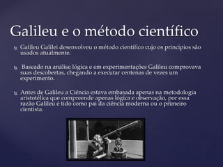  Galileu Galilei desenvolveu o método científico cujo os princípios são
usados atualmente.
 Baseado na análise lógica e em experimentações Galileu comprovava
suas descobertas, chegando a executar centenas de vezes um
experimento.
 Antes de Galileu a Ciência estava embasada apenas na metodologia
aristotélica que compreende apenas lógica e observação, por essa
razão Galileu é tido como pai da ciência moderna ou o primeiro
cientista.
Galileu e o método científico
 