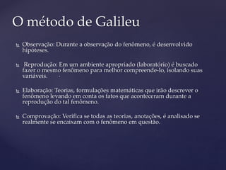  Observação: Durante a observação do fenômeno, é desenvolvido
hipóteses.
 Reprodução: Em um ambiente apropriado (laboratório) é buscado
fazer o mesmo fenômeno para melhor compreende-lo, isolando suas
variáveis.
 Elaboração: Teorias, formulações matemáticas que irão descrever o
fenômeno levando em conta os fatos que aconteceram durante a
reprodução do tal fenômeno.
 Comprovação: Verifica se todas as teorias, anotações, é analisado se
realmente se encaixam com o fenômeno em questão.
O método de Galileu
.
 