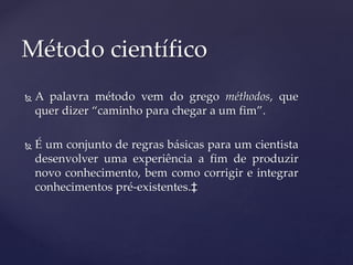  A palavra método vem do grego méthodos, que
quer dizer “caminho para chegar a um fim”.
 É um conjunto de regras básicas para um cientista
desenvolver uma experiência a fim de produzir
novo conhecimento, bem como corrigir e integrar
conhecimentos pré-existentes.‡
Método científico
 