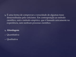  É uma forma de comprovar a veracidade de algumas teses
desacreditadas pelo ceticismo. Em contraposição ao método
científico, está o método empírico, que é baseado unicamente na
experiência, sem nenhum processo científico.
 Abordagens
 Quantitativa
 Qualitativa
 